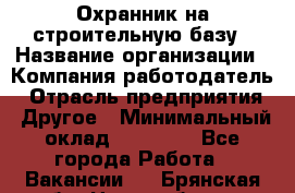 Охранник на строительную базу › Название организации ­ Компания-работодатель › Отрасль предприятия ­ Другое › Минимальный оклад ­ 26 000 - Все города Работа » Вакансии   . Брянская обл.,Новозыбков г.